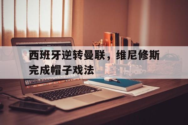西班牙逆转曼联，维尼修斯完成帽子戏法